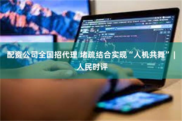 配资公司全国招代理 堵疏结合实现“人机共舞” | 人民时评