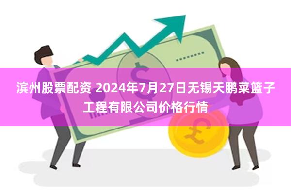 滨州股票配资 2024年7月27日无锡天鹏菜篮子工程有限公司价格行情