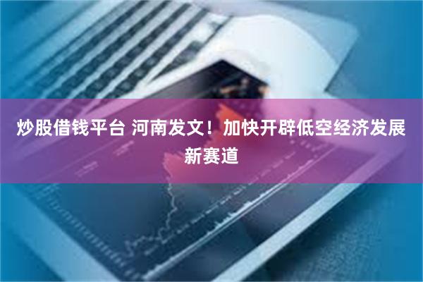 炒股借钱平台 河南发文！加快开辟低空经济发展新赛道