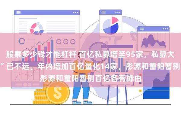 股票多少钱才能杠杆 百亿私募增至95家，私募大军距离“双百”已不远，年内增加百亿量化14家，彤源和重阳暂别百亿各有缘由