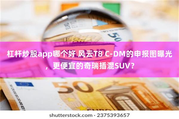 杠杆炒股app哪个好 风云T8 C-DM的申报图曝光，更便宜的奇瑞插混SUV？