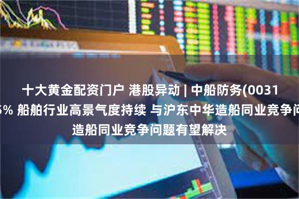 十大黄金配资门户 港股异动 | 中船防务(00317)午后涨超5% 船舶行业高景气度持续 与沪东中华造船同业竞争问题有望解决