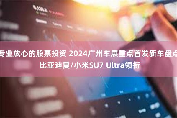 专业放心的股票投资 2024广州车展重点首发新车盘点 比亚迪夏/小米SU7 Ultra领衔