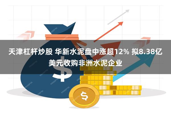 天津杠杆炒股 华新水泥盘中涨超12% 拟8.38亿美元收购非洲水泥企业