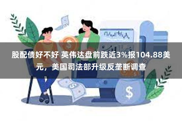 股配债好不好 英伟达盘前跌近3%报104.88美元，美国司法部升级反垄断调查