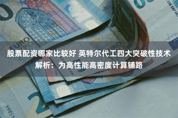 股票配资哪家比较好 英特尔代工四大突破性技术解析：为高性能高密度计算铺路