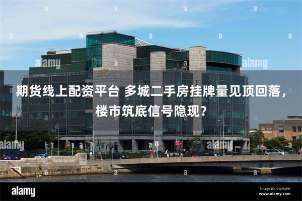 期货线上配资平台 多城二手房挂牌量见顶回落，楼市筑底信号隐现？