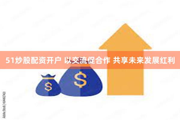 51炒股配资开户 以交流促合作 共享未来发展红利