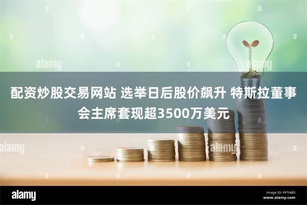 配资炒股交易网站 选举日后股价飙升 特斯拉董事会主席套现超3500万美元