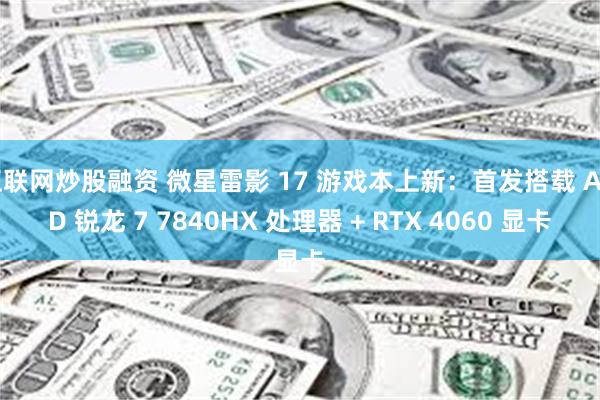 互联网炒股融资 微星雷影 17 游戏本上新：首发搭载 AMD 锐龙 7 7840HX 处理器 + RTX 4060 显卡
