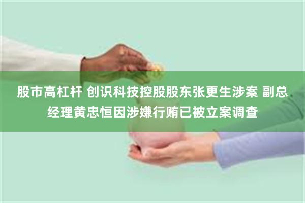 股市高杠杆 创识科技控股股东张更生涉案 副总经理黄忠恒因涉嫌行贿已被立案调查