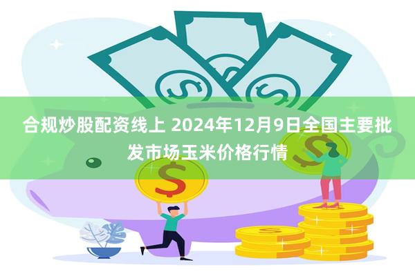合规炒股配资线上 2024年12月9日全国主要批发市场玉米价格行情