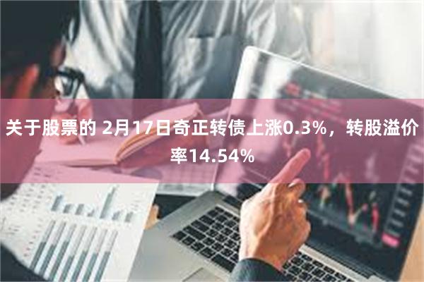 关于股票的 2月17日奇正转债上涨0.3%，转股溢价率14.54%