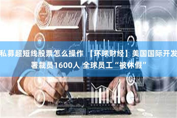私募超短线股票怎么操作 【环球财经】美国国际开发署裁员1600人 全球员工“被休假”