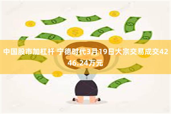 中国股市加杠杆 宁德时代3月19日大宗交易成交4246.24万元