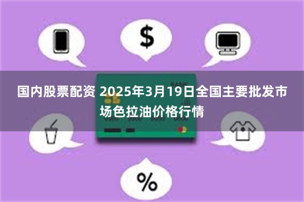 国内股票配资 2025年3月19日全国主要批发市场色拉油价格行情