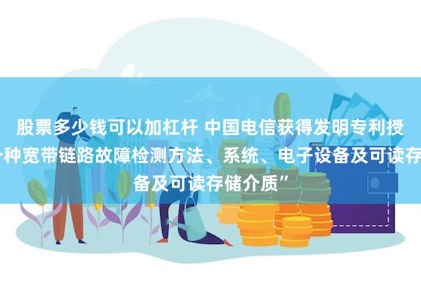 股票多少钱可以加杠杆 中国电信获得发明专利授权：“一种宽带链路故障检测方法、系统、电子设备及可读存储介质”