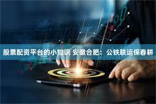 股票配资平台的小知识 安徽合肥：公铁联运保春耕