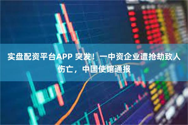 实盘配资平台APP 突发！一中资企业遭抢劫致人伤亡，中国使馆通报