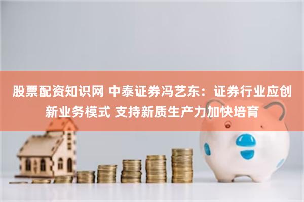 股票配资知识网 中泰证券冯艺东：证券行业应创新业务模式 支持新质生产力加快培育