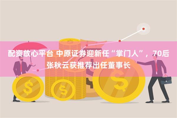 配资放心平台 中原证券迎新任“掌门人”，70后张秋云获推荐出任董事长