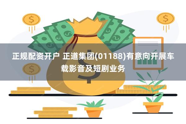 正规配资开户 正道集团(01188)有意向开展车载影音及短剧业务