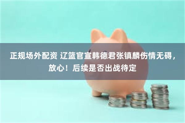 正规场外配资 辽篮官宣韩德君张镇麟伤情无碍，放心！后续是否出战待定