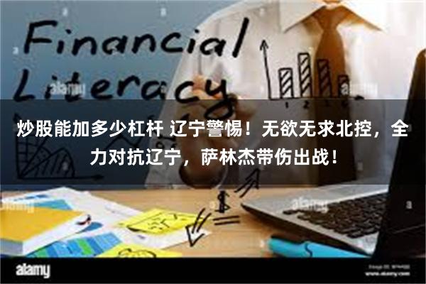 炒股能加多少杠杆 辽宁警惕！无欲无求北控，全力对抗辽宁，萨林杰带伤出战！