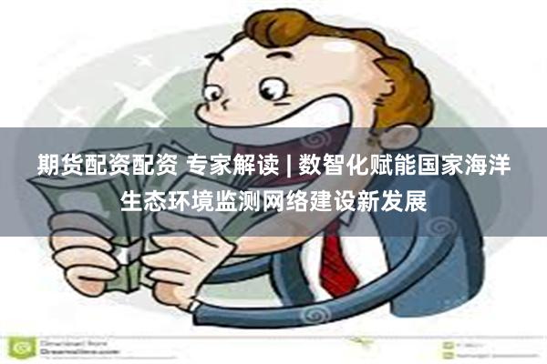期货配资配资 专家解读 | 数智化赋能国家海洋生态环境监测网络建设新发展