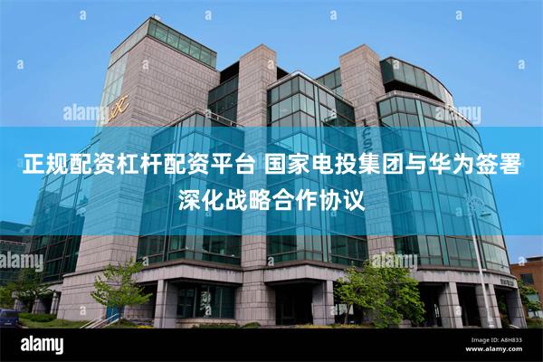 正规配资杠杆配资平台 国家电投集团与华为签署深化战略合作协议