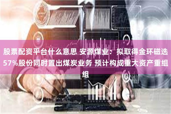股票配资平台什么意思 安源煤业：拟取得金环磁选57%股份同时置出煤炭业务 预计构成重大资产重组