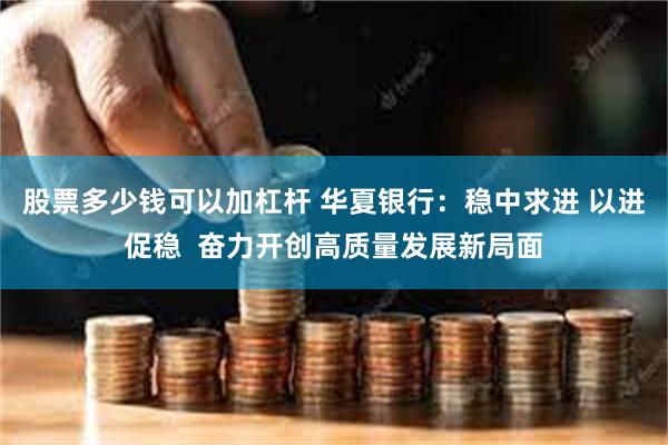 股票多少钱可以加杠杆 华夏银行：稳中求进 以进促稳  奋力开创高质量发展新局面