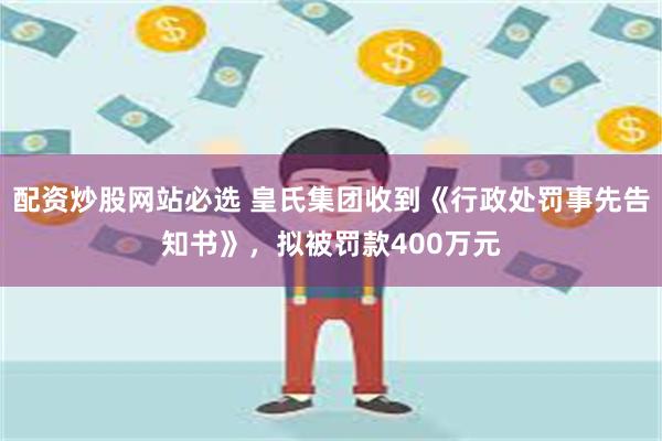 配资炒股网站必选 皇氏集团收到《行政处罚事先告知书》，拟被罚款400万元