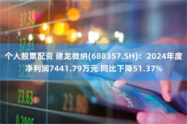 个人股票配资 建龙微纳(688357.SH)：2024年度净利润7441.79万元 同比下降51.37%