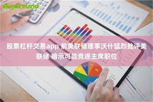 股票杠杆交易app 前美联储理事沃什猛烈批评美联储 暗示可能竞逐主席职位