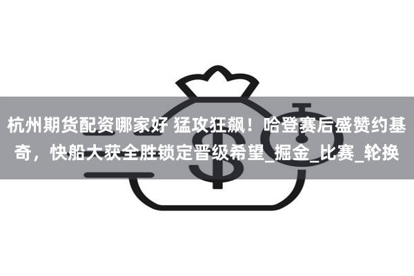 杭州期货配资哪家好 猛攻狂飙！哈登赛后盛赞约基奇，快船大获全胜锁定晋级希望_掘金_比赛_轮换