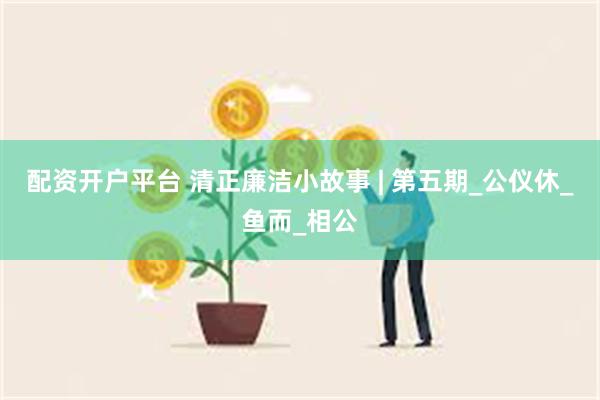 配资开户平台 清正廉洁小故事 | 第五期_公仪休_鱼而_相公