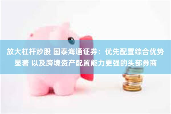 放大杠杆炒股 国泰海通证券：优先配置综合优势显著 以及跨境资产配置能力更强的头部券商