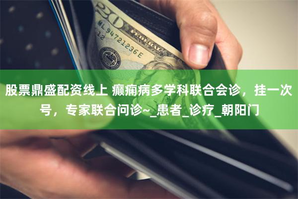 股票鼎盛配资线上 癫痫病多学科联合会诊，挂一次号，专家联合问诊~_患者_诊疗_朝阳门