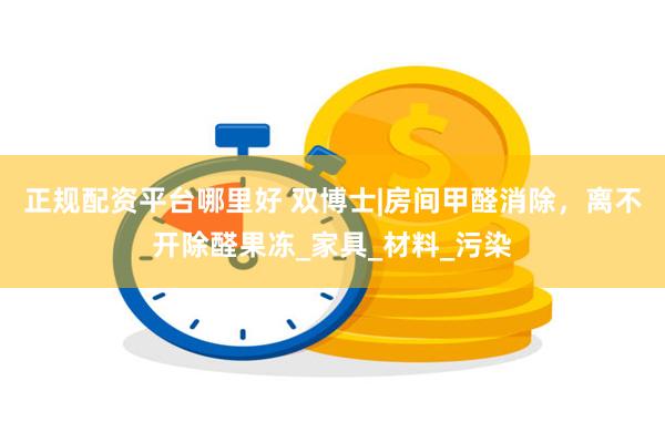 正规配资平台哪里好 双博士|房间甲醛消除，离不开除醛果冻_家具_材料_污染