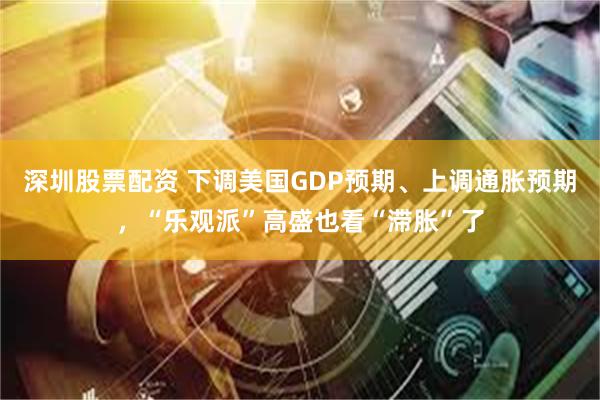 深圳股票配资 下调美国GDP预期、上调通胀预期，“乐观派”高盛也看“滞胀”了