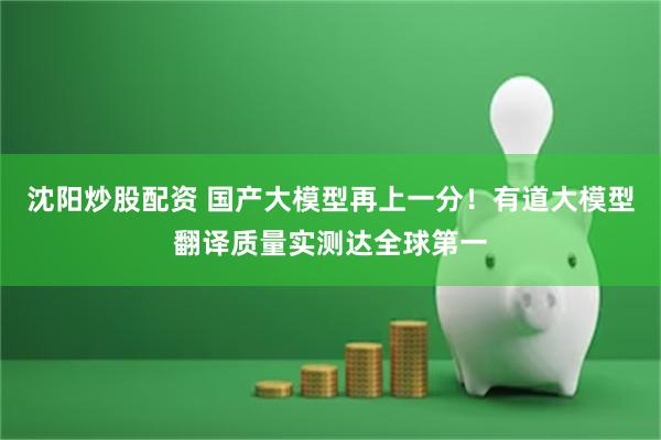 沈阳炒股配资 国产大模型再上一分！有道大模型翻译质量实测达全球第一