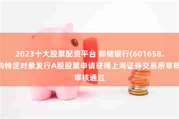 2023十大股票配资平台 邮储银行(601658.SH)向特定对象发行A股股票申请获得上海证券交易所审核通过