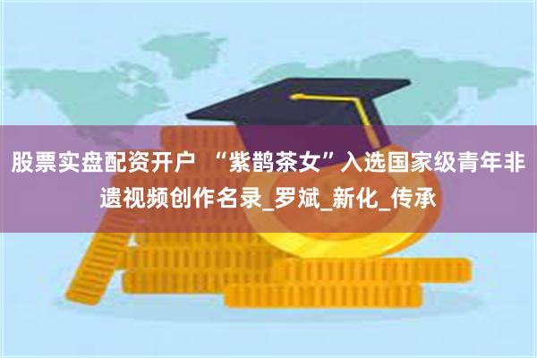 股票实盘配资开户  “紫鹊茶女”入选国家级青年非遗视频创作名录_罗斌_新化_传承