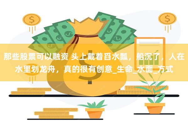 那些股票可以融资 头上戴着舀水瓢，船沉了，人在水里划龙舟，真的很有创意_生命_水面_方式