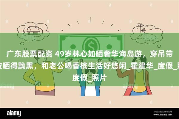 广东股票配资 49岁林心如晒奢华海岛游，穿吊带裙被晒得黝黑，和老公喝香槟生活好悠闲_霍建华_度假_照片