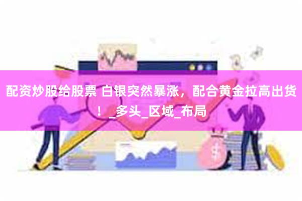 配资炒股给股票 白银突然暴涨，配合黄金拉高出货！_多头_区域_布局
