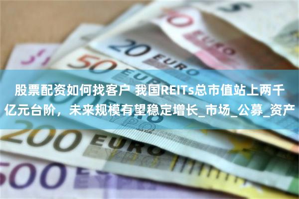 股票配资如何找客户 我国REITs总市值站上两千亿元台阶，未来规模有望稳定增长_市场_公募_资产