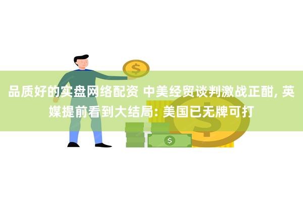 品质好的实盘网络配资 中美经贸谈判激战正酣, 英媒提前看到大结局: 美国已无牌可打
