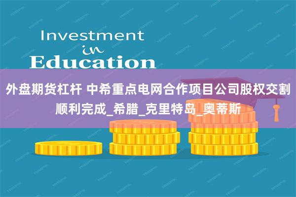 外盘期货杠杆 中希重点电网合作项目公司股权交割顺利完成_希腊_克里特岛_奥蒂斯
